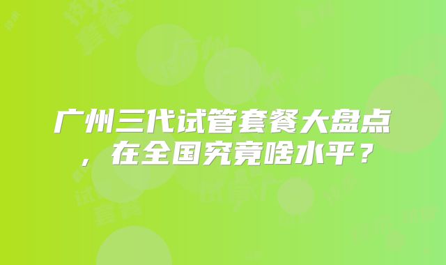 广州三代试管套餐大盘点，在全国究竟啥水平？
