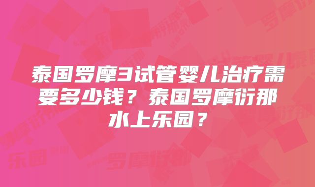 泰国罗摩3试管婴儿治疗需要多少钱?泰国罗摩衍那水上乐园?