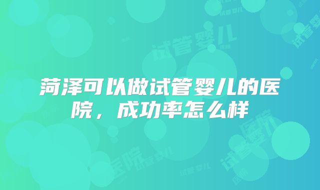 菏泽可以做试管婴儿的医院，成功率怎么样