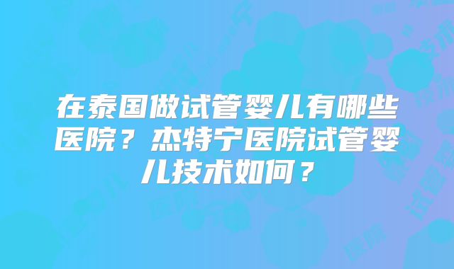 在泰国做试管婴儿有哪些医院？杰特宁医院试管婴儿技术如何？