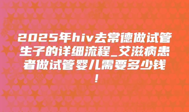2025年hiv去常德做试管生子的详细流程_艾滋病患者做试管婴儿需要多少钱！