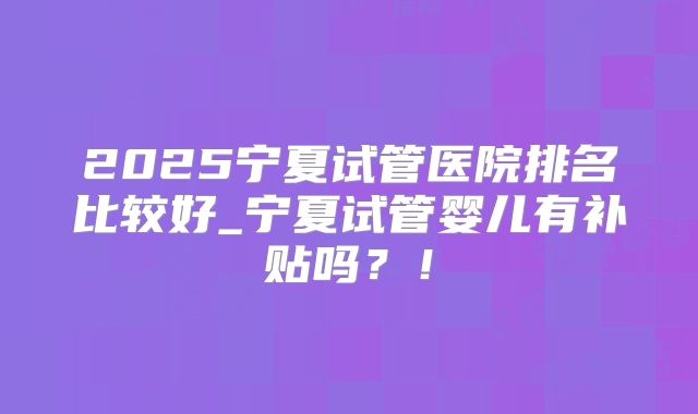 2025宁夏试管医院排名比较好_宁夏试管婴儿有补贴吗？！