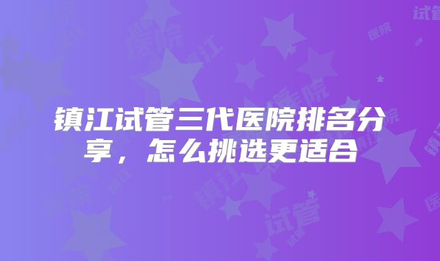 镇江试管三代医院排名分享,怎么挑选更适合