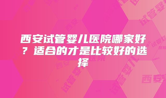 西安试管婴儿医院哪家好？适合的才是比较好的选择