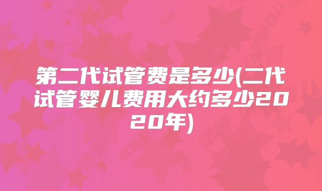 第二代试管费是多少(二代试管婴儿费用大约多少2020年)