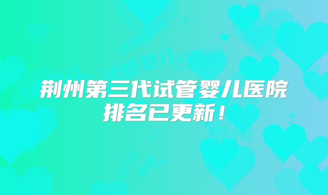 荆州第三代试管婴儿医院排名已更新！