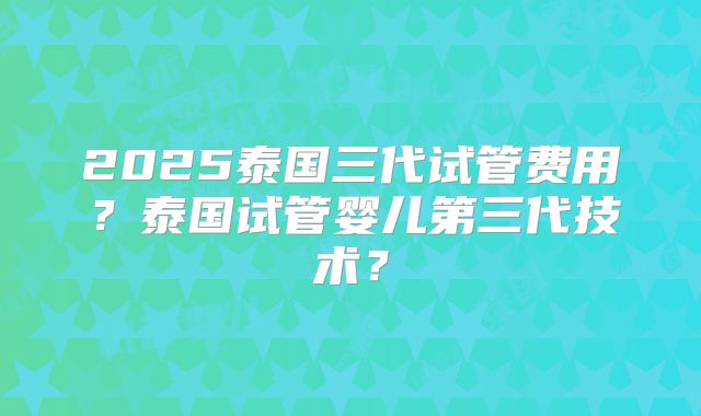 2025泰国三代试管费用?泰国试管婴儿第三代技术?