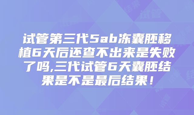 试管第三代5ab冻囊胚移植6天后还查不出来是失败了吗,三代试管6天囊胚结果是不是最后结果！