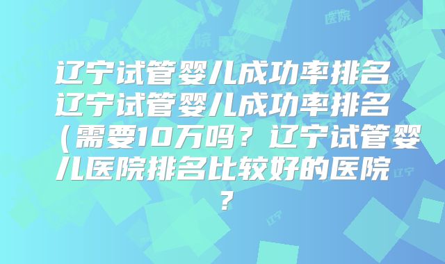 辽宁试管婴儿成功率排名辽宁试管婴儿成功率排名（需要10万吗？辽宁试管婴儿医院排名比较好的医院？