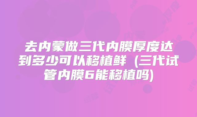 去内蒙做三代内膜厚度达到多少可以移植鲜肧(三代试管内膜6能移植吗)