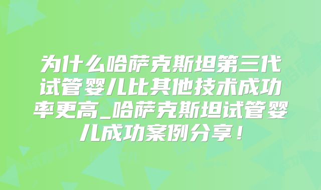 为什么哈萨克斯坦第三代试管婴儿比其他技术成功率更高_哈萨克斯坦试管婴儿成功案例分享!