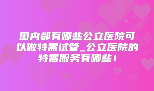 国内都有哪些公立医院可以做特需试管_公立医院的特需服务有哪些！
