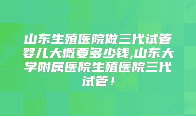 山东生殖医院做三代试管婴儿大概要多少钱,山东大学附属医院生殖医院三代试管!
