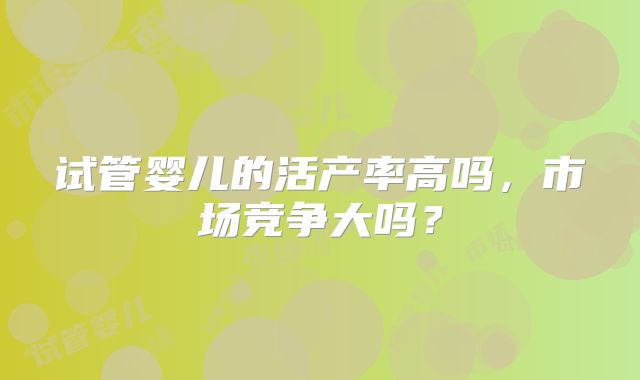 试管婴儿的活产率高吗,市场竞争大吗?