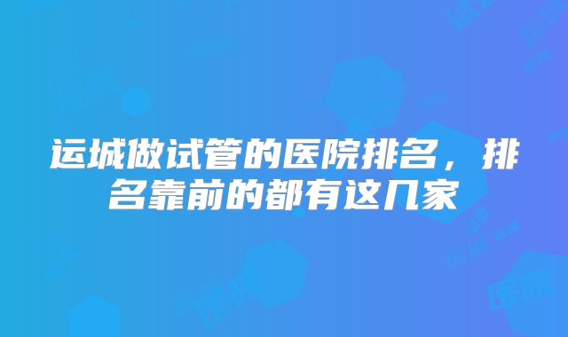 运城做试管的医院排名，排名靠前的都有这几家