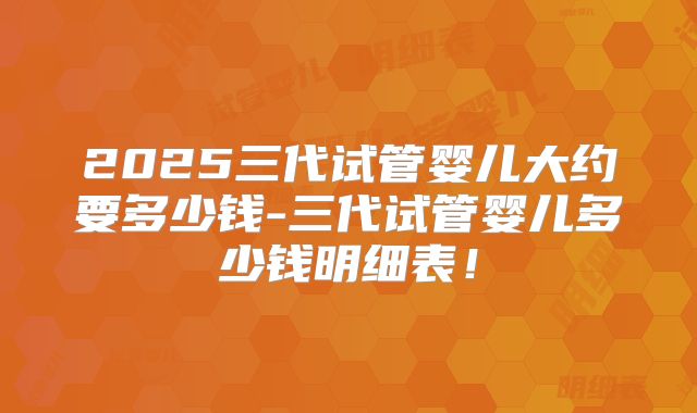 2025三代试管婴儿大约要多少钱-三代试管婴儿多少钱明细表！