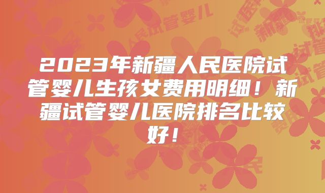 2023年新疆人民医院试管婴儿生孩女费用明细！新疆试管婴儿医院排名比较好！