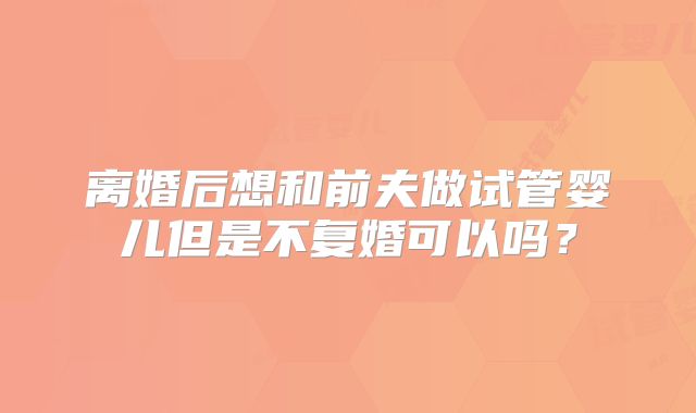 离婚后想和前夫做试管婴儿但是不复婚可以吗？