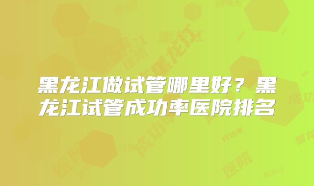 黑龙江做试管哪里好？黑龙江试管成功率医院排名