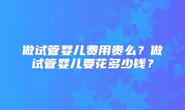 做试管婴儿费用贵么？做试管婴儿要花多少钱？