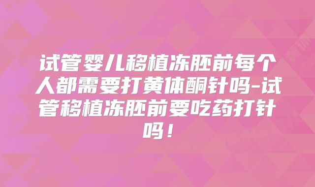 试管婴儿移植冻胚前每个人都需要打黄体酮针吗-试管移植冻胚前要吃药打针吗!