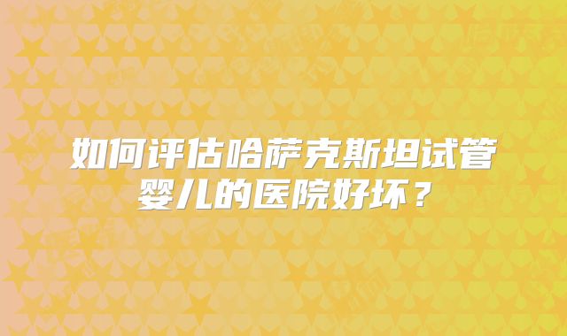 如何评估哈萨克斯坦试管婴儿的医院好坏？