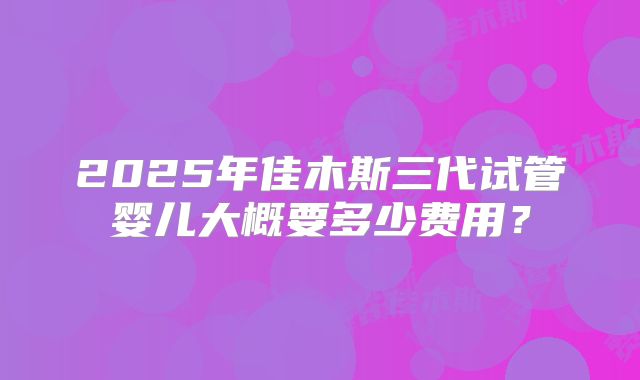 2025年佳木斯三代试管婴儿大概要多少费用?
