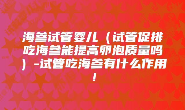 海参试管婴儿(试管促排吃海参能提高卵泡质量吗)-试管吃海参有什么作用!