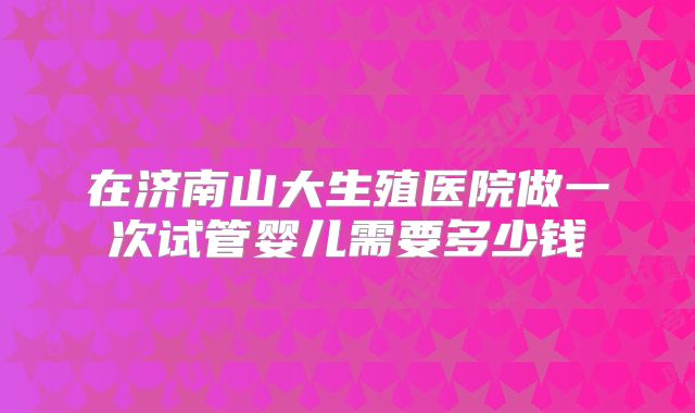 在济南山大生殖医院做一次试管婴儿需要多少钱
