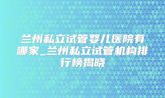 兰州私立试管婴儿医院有哪家_兰州私立试管机构排行榜揭晓