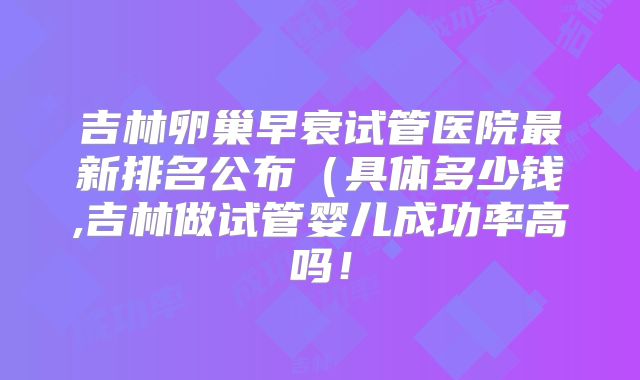 吉林卵巢早衰试管医院最新排名公布(具体多少钱,吉林做试管婴儿成功率高吗!