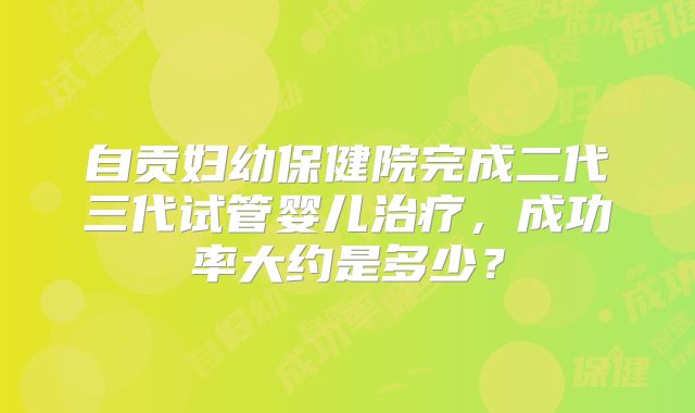 自贡妇幼保健院完成二代三代试管婴儿治疗，成功率大约是多少？