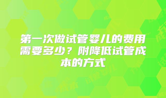 第一次做试管婴儿的费用需要多少?附降低试管成本的方式