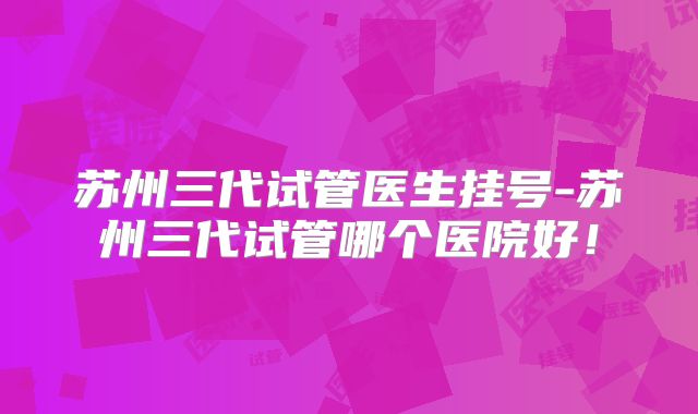 苏州三代试管医生挂号-苏州三代试管哪个医院好！