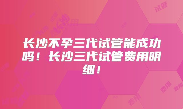 长沙不孕三代试管能成功吗!长沙三代试管费用明细!