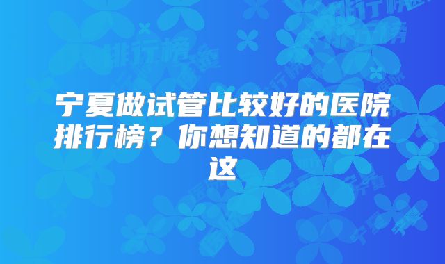 宁夏做试管比较好的医院排行榜?你想知道的都在这