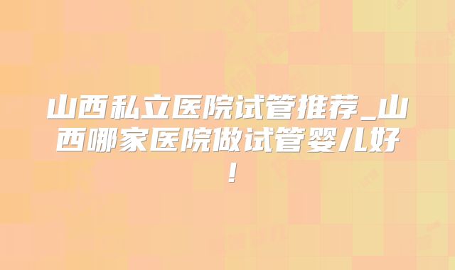 山西私立医院试管推荐_山西哪家医院做试管婴儿好！
