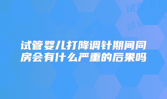 试管婴儿打降调针期间同房会有什么严重的后果吗