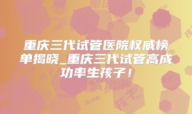 重庆三代试管医院权威榜单揭晓_重庆三代试管高成功率生孩子!
