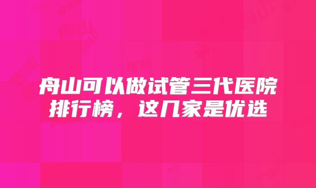 舟山可以做试管三代医院排行榜，这几家是优选