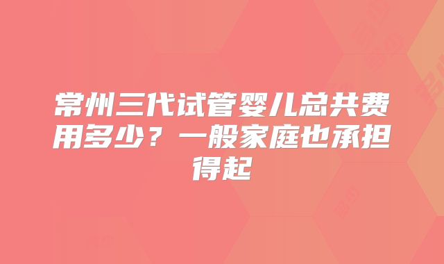 常州三代试管婴儿总共费用多少?一般家庭也承担得起