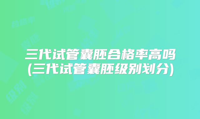 三代试管囊胚合格率高吗(三代试管囊胚级别划分)