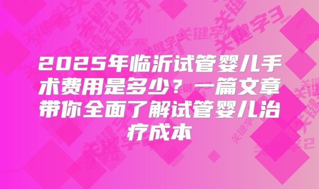 2025年临沂试管婴儿手术费用是多少?一篇文章带你全面了解试管婴儿治疗成本