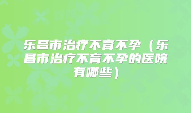 乐昌市治疗不育不孕(乐昌市治疗不育不孕的医院有哪些)