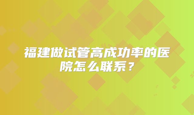 福建做试管高成功率的医院怎么联系？