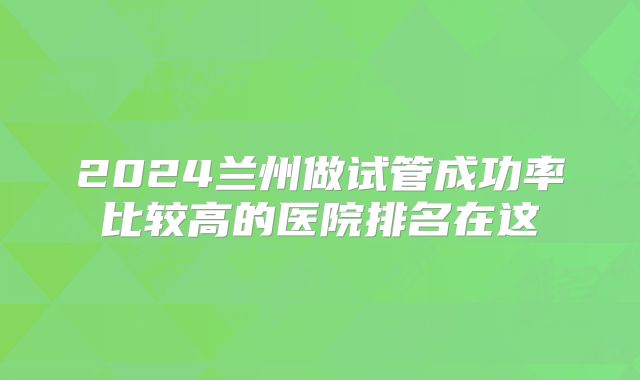 2024兰州做试管成功率比较高的医院排名在这