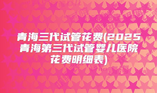 青海三代试管花费(2025青海第三代试管婴儿医院花费明细表)