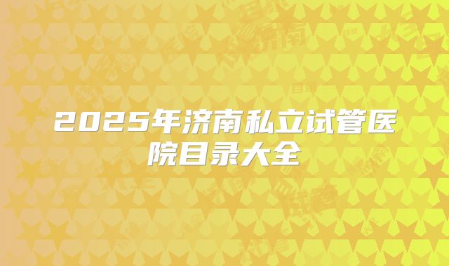 2025年济南私立试管医院目录大全