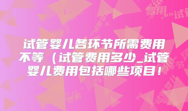试管婴儿各环节所需费用不等（试管费用多少_试管婴儿费用包括哪些项目！