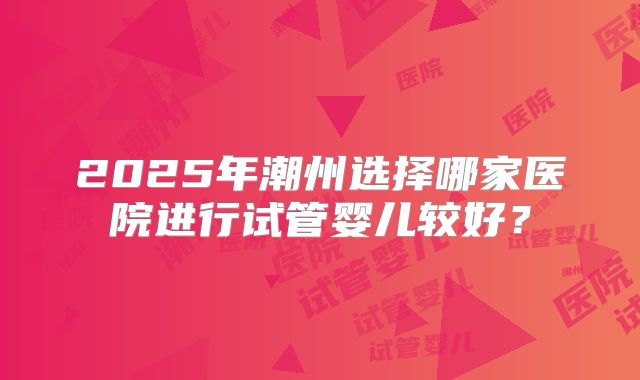 2025年潮州选择哪家医院进行试管婴儿较好？